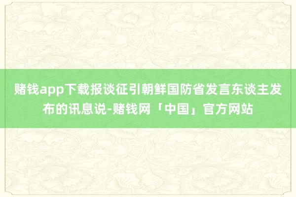 赌钱app下载报谈征引朝鲜国防省发言东谈主发布的讯息说-赌钱网「中国」官方网站