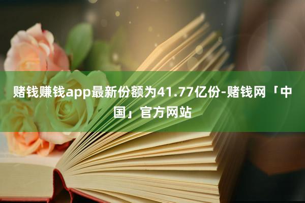 赌钱赚钱app最新份额为41.77亿份-赌钱网「中国」官方网站