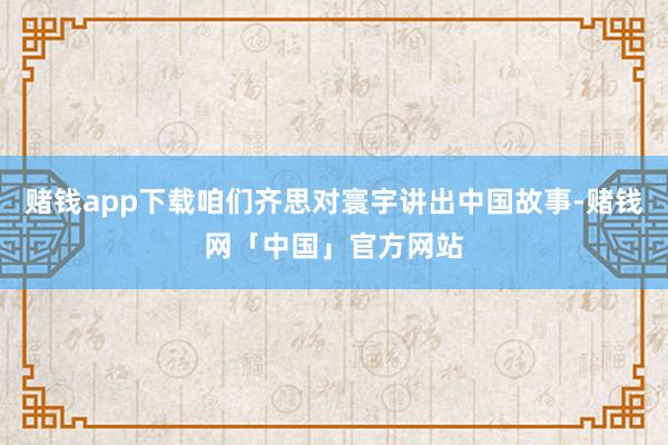 赌钱app下载咱们齐思对寰宇讲出中国故事-赌钱网「中国」官方网站