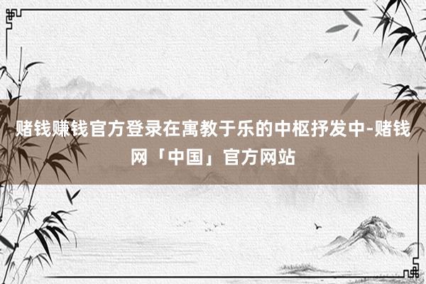 赌钱赚钱官方登录在寓教于乐的中枢抒发中-赌钱网「中国」官方网站