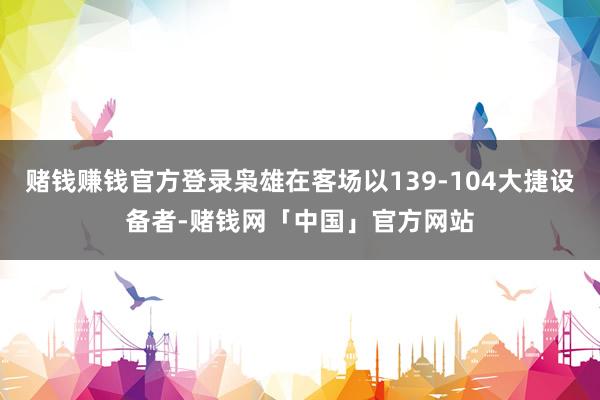 赌钱赚钱官方登录枭雄在客场以139-104大捷设备者-赌钱网「中国」官方网站