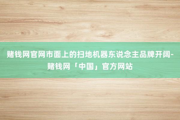 赌钱网官网市面上的扫地机器东说念主品牌开阔-赌钱网「中国」官方网站