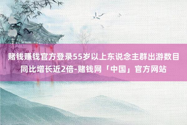 赌钱赚钱官方登录55岁以上东说念主群出游数目同比增长近2倍-赌钱网「中国」官方网站