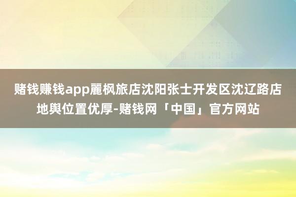 赌钱赚钱app麗枫旅店沈阳张士开发区沈辽路店地舆位置优厚-赌钱网「中国」官方网站