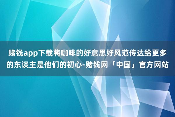 赌钱app下载将咖啡的好意思好风范传达给更多的东谈主是他们的初心-赌钱网「中国」官方网站