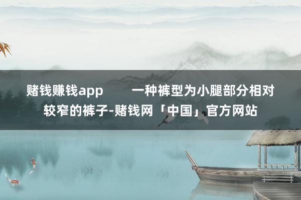 赌钱赚钱app        一种裤型为小腿部分相对较窄的裤子-赌钱网「中国」官方网站