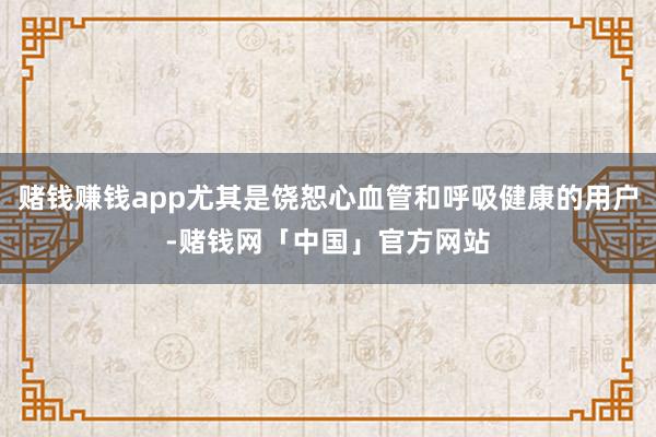 赌钱赚钱app尤其是饶恕心血管和呼吸健康的用户-赌钱网「中国」官方网站