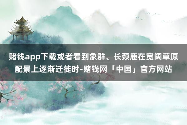 赌钱app下载或者看到象群、长颈鹿在宽阔草原配景上逐渐迁徙时-赌钱网「中国」官方网站