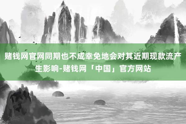 赌钱网官网同期也不成幸免地会对其近期现款流产生影响-赌钱网「中国」官方网站