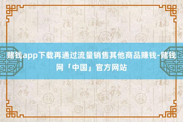 赌钱app下载再通过流量销售其他商品赚钱-赌钱网「中国」官方网站