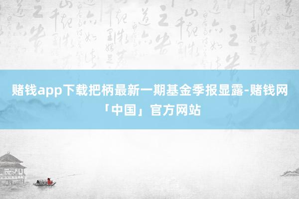 赌钱app下载把柄最新一期基金季报显露-赌钱网「中国」官方网站