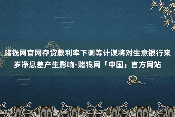 赌钱网官网存贷款利率下调等计谋将对生意银行来岁净息差产生影响-赌钱网「中国」官方网站