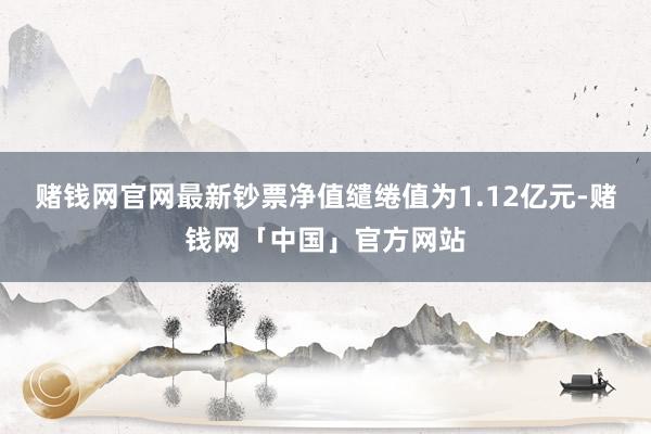 赌钱网官网最新钞票净值缱绻值为1.12亿元-赌钱网「中国」官方网站