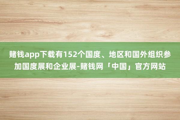 赌钱app下载有152个国度、地区和国外组织参加国度展和企业展-赌钱网「中国」官方网站