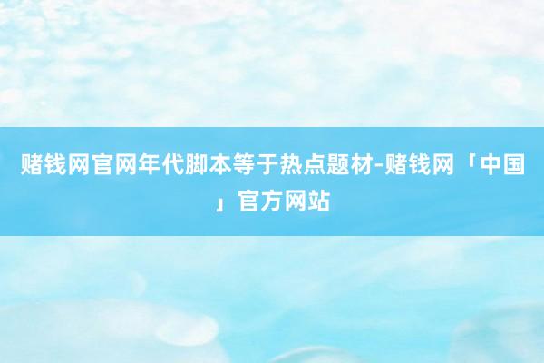 赌钱网官网年代脚本等于热点题材-赌钱网「中国」官方网站