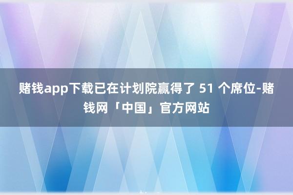 赌钱app下载已在计划院赢得了 51 个席位-赌钱网「中国」官方网站