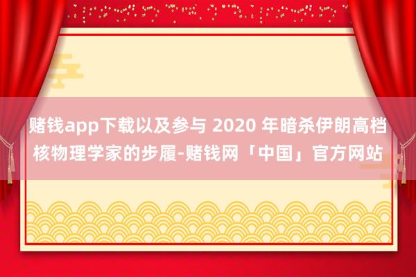 赌钱app下载以及参与 2020 年暗杀伊朗高档核物理学家的步履-赌钱网「中国」官方网站