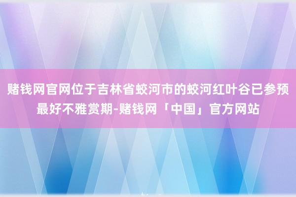 赌钱网官网位于吉林省蛟河市的蛟河红叶谷已参预最好不雅赏期-赌钱网「中国」官方网站