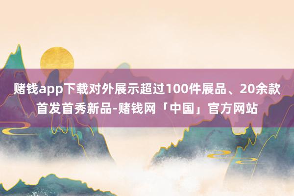 赌钱app下载对外展示超过100件展品、20余款首发首秀新品-赌钱网「中国」官方网站