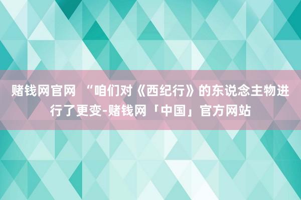 赌钱网官网  “咱们对《西纪行》的东说念主物进行了更变-赌钱网「中国」官方网站