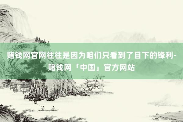 赌钱网官网往往是因为咱们只看到了目下的锋利-赌钱网「中国」官方网站