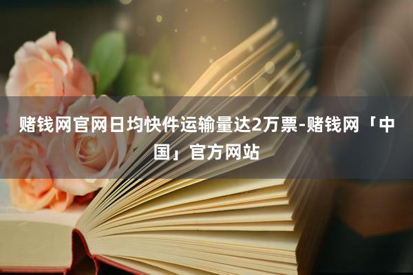 赌钱网官网日均快件运输量达2万票-赌钱网「中国」官方网站