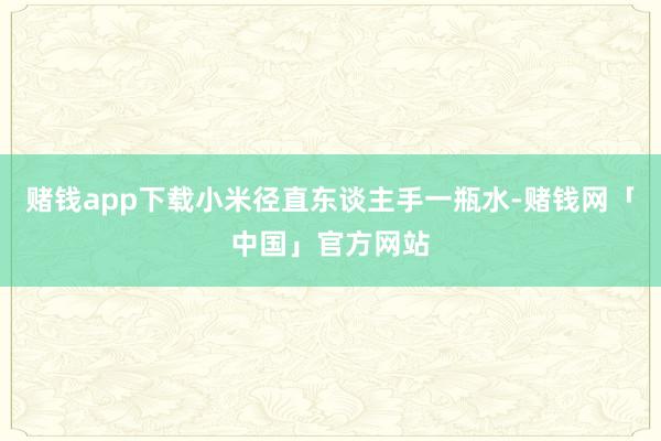 赌钱app下载小米径直东谈主手一瓶水-赌钱网「中国」官方网站