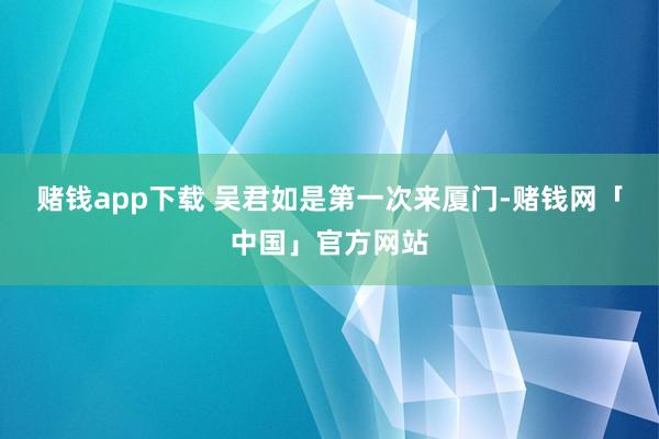 赌钱app下载 吴君如是第一次来厦门-赌钱网「中国」官方网站