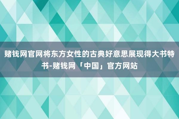 赌钱网官网将东方女性的古典好意思展现得大书特书-赌钱网「中国」官方网站