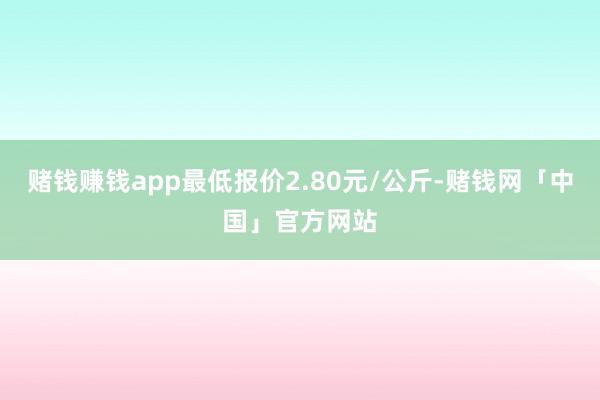 赌钱赚钱app最低报价2.80元/公斤-赌钱网「中国」官方网站