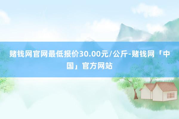 赌钱网官网最低报价30.00元/公斤-赌钱网「中国」官方网站