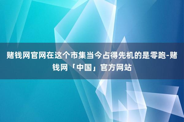 赌钱网官网在这个市集当今占得先机的是零跑-赌钱网「中国」官方网站