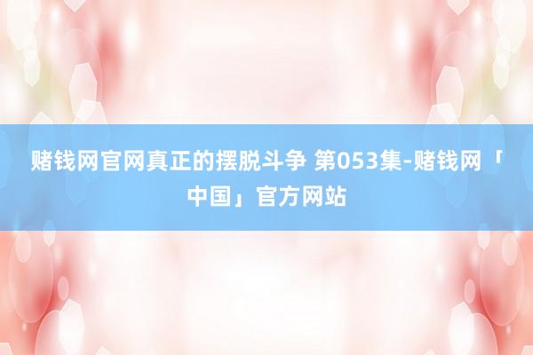 赌钱网官网真正的摆脱斗争 第053集-赌钱网「中国」官方网站