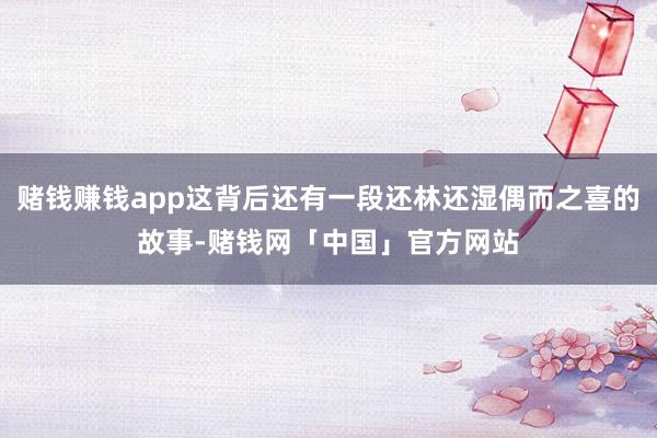 赌钱赚钱app这背后还有一段还林还湿偶而之喜的故事-赌钱网「中国」官方网站