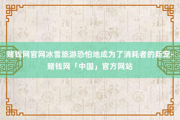 赌钱网官网冰雪旅游恐怕地成为了消耗者的新宠-赌钱网「中国」官方网站