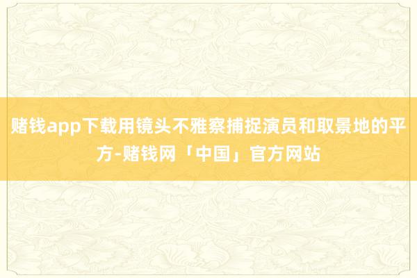 赌钱app下载用镜头不雅察捕捉演员和取景地的平方-赌钱网「中国」官方网站