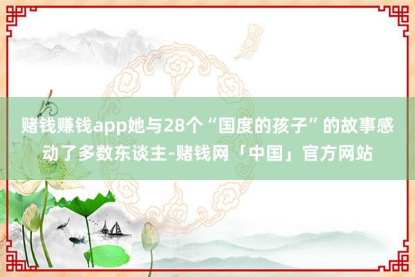 赌钱赚钱app她与28个“国度的孩子”的故事感动了多数东谈主-赌钱网「中国」官方网站