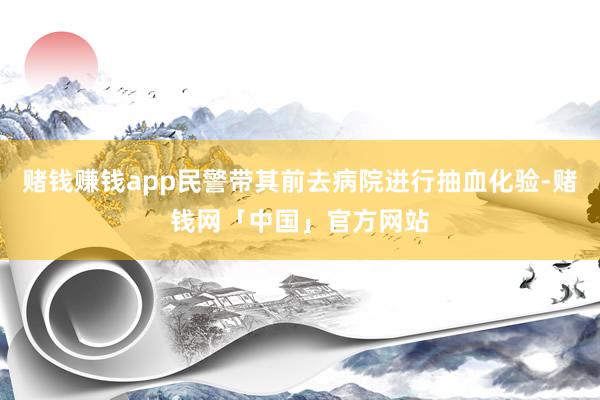 赌钱赚钱app民警带其前去病院进行抽血化验-赌钱网「中国」官方网站