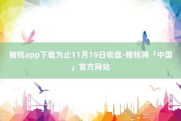 赌钱app下载为止11月19日收盘-赌钱网「中国」官方网站