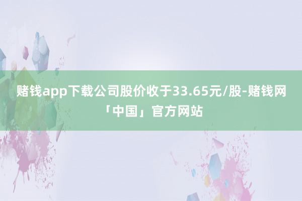 赌钱app下载公司股价收于33.65元/股-赌钱网「中国」官方网站