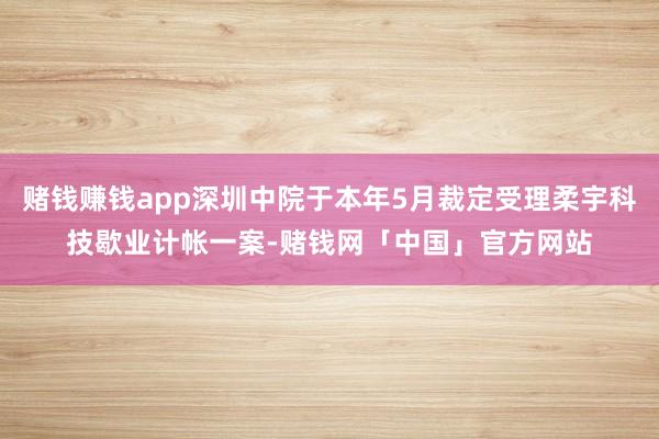 赌钱赚钱app深圳中院于本年5月裁定受理柔宇科技歇业计帐一案-赌钱网「中国」官方网站