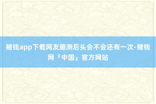 赌钱app下载网友臆测后头会不会还有一次-赌钱网「中国」官方网站