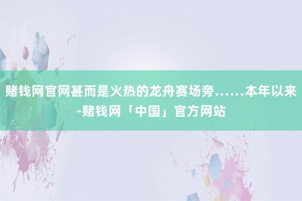 赌钱网官网甚而是火热的龙舟赛场旁……本年以来-赌钱网「中国」官方网站