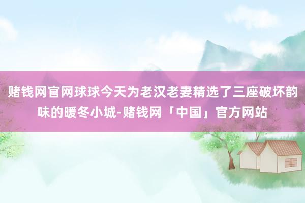 赌钱网官网球球今天为老汉老妻精选了三座破坏韵味的暖冬小城-赌钱网「中国」官方网站