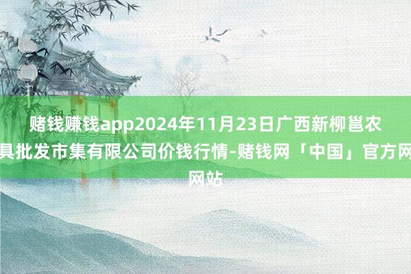 赌钱赚钱app2024年11月23日广西新柳邕农家具批发市集有限公司价钱行情-赌钱网「中国」官方网站