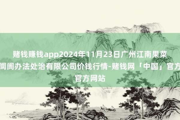 赌钱赚钱app2024年11月23日广州江南果菜批发阛阓办法处治有限公司价钱行情-赌钱网「中国」官方网站