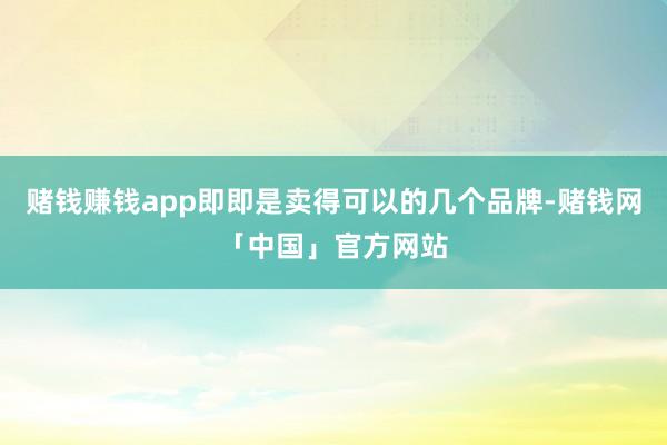 赌钱赚钱app即即是卖得可以的几个品牌-赌钱网「中国」官方网站