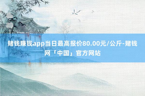 赌钱赚钱app当日最高报价80.00元/公斤-赌钱网「中国」官方网站