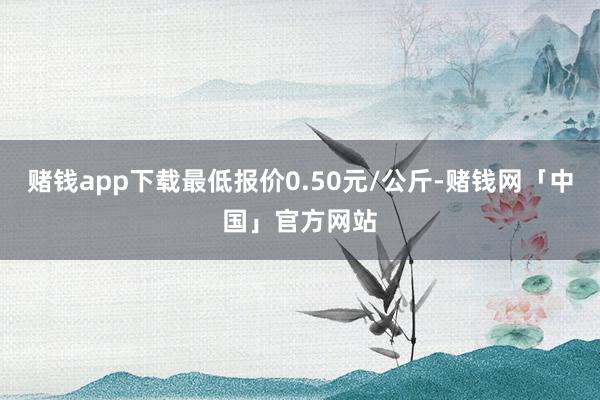 赌钱app下载最低报价0.50元/公斤-赌钱网「中国」官方网站