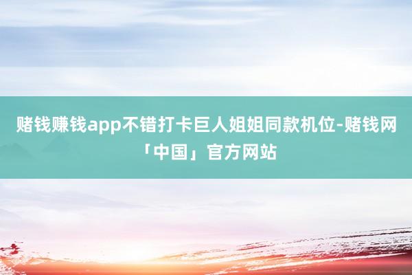 赌钱赚钱app不错打卡巨人姐姐同款机位-赌钱网「中国」官方网站